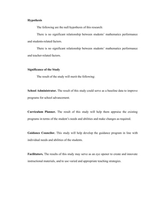Hypothesis

       The following are the null hypothesis of this research:

       There is no significant relationship between students’ mathematics performance

and students-related factors.

       There is no significant relationship between students’ mathematics performance

and teacher-related factors.



Significance of the Study

       The result of the study will merit the following:



School Administrator. The result of this study could serve as a baseline data to improve

programs for school advancement.



Curriculum Planner. The result of this study will help them appraise the existing

programs in terms of the student’s needs and abilities and make changes as required.



Guidance Councilor. This study will help develop the guidance program in line with

individual needs and abilities of the students.



Facilitators. The results of this study may serve as an eye opener to create and innovate

instructional materials, and to use varied and appropriate teaching strategies.
 