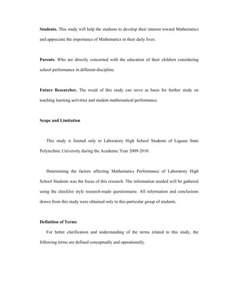 Students. This study will help the students to develop their interest toward Mathematics

and appreciate the importance of Mathematics in their daily lives.



Parents. Who are directly concerned with the education of their children considering

school performance in different discipline.



Future Researcher. The result of this study can serve as basis for further study on

teaching learning activities and student mathematical performance.



Scope and Limitation



   This study is limited only to Laboratory High School Students of Laguna State

Polytechnic University during the Academic Year 2009-2010.



   Determining the factors affecting Mathematics Performance of Laboratory High

School Students was the focus of this research. The information needed will be gathered

using the checklist style research-made questionnaire. All information and conclusions

drawn from this study were obtained only to this particular group of students.



Definition of Terms

   For better clarification and understanding of the terms related to this study, the

following terms are defined conceptually and operationally.
 