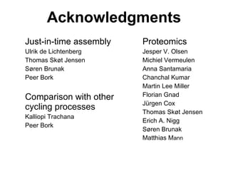 Acknowledgments Just-in-time assembly Ulrik de Lichtenberg Thomas Skøt Jensen Søren Brunak Peer Bork Comparison with other cycling processes Kalliopi Trachana Peer Bork Proteomics Jesper V. Olsen Michiel Vermeulen Anna Santamaria Chanchal Kumar Martin Lee Miller Florian Gnad Jürgen Cox Thomas Skøt Jensen Erich A. Nigg Søren Brunak Matthias M ann 