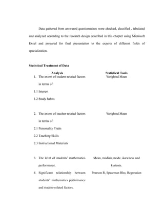 Data gathered from answered questionnaires were checked, classified , tabulated

and analyzed according to the research design described in this chapter using Microsoft

Excel and prepared for final presentation to the experts of different fields of

specialization.



Statistical Treatment of Data

               Analysis                                  Statistical Tools
   1. The extent of student-related factors              Weighted Mean

       in terms of:

   1.1 Interest

   1.2 Study habits



   2. The extent of teacher-related factors               Weighted Mean

       in terms of:

   2.1 Personality Traits

   2.2 Teaching Skills

   2.3 Instructional Materials



   3. The level of students’ mathematics         Mean, median, mode, skewness and

       performance.                                          kurtosis.

   4. Significant     relationship    between   Pearson R, Spearman Rho, Regression

       students’ mathematics performance

       and student-related factors.
 