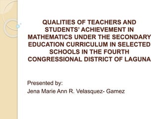 QUALITIES OF TEACHERS AND
STUDENTS’ ACHIEVEMENT IN
MATHEMATICS UNDER THE SECONDARY
EDUCATION CURRICULUM IN SELECTED
SCHOOLS IN THE FOURTH
CONGRESSIONAL DISTRICT OF LAGUNA
Presented by:
Jena Marie Ann R. Velasquez- Gamez
 