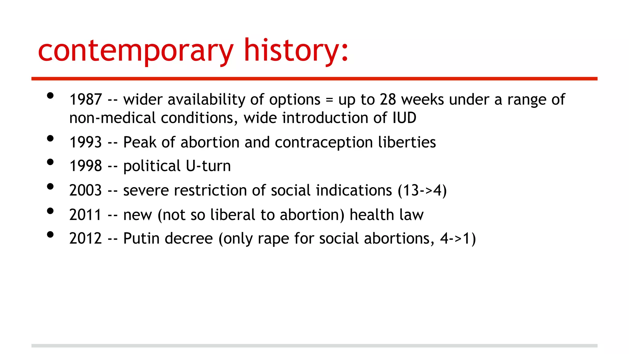 contemporary history:
• 
• 
• 
• 
• 
• 

1987 -- wider availability of options = up to 28 weeks under a range of
non-medical conditions, wide introduction of IUD
1993 -- Peak of abortion and contraception liberties
1998 -- political U-turn
2003 -- severe restriction of social indications (13->4)
2011 -- new (not so liberal to abortion) health law
2012 -- Putin decree (only rape for social abortions, 4->1)

 