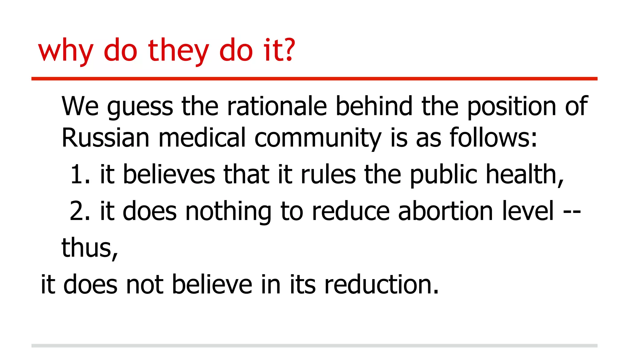 why do they do it?
We guess the rationale behind the position of
Russian medical community is as follows:
1.  it believes that it rules the public health,
2.  it does nothing to reduce abortion level -thus,
it does not believe in its reduction.

 