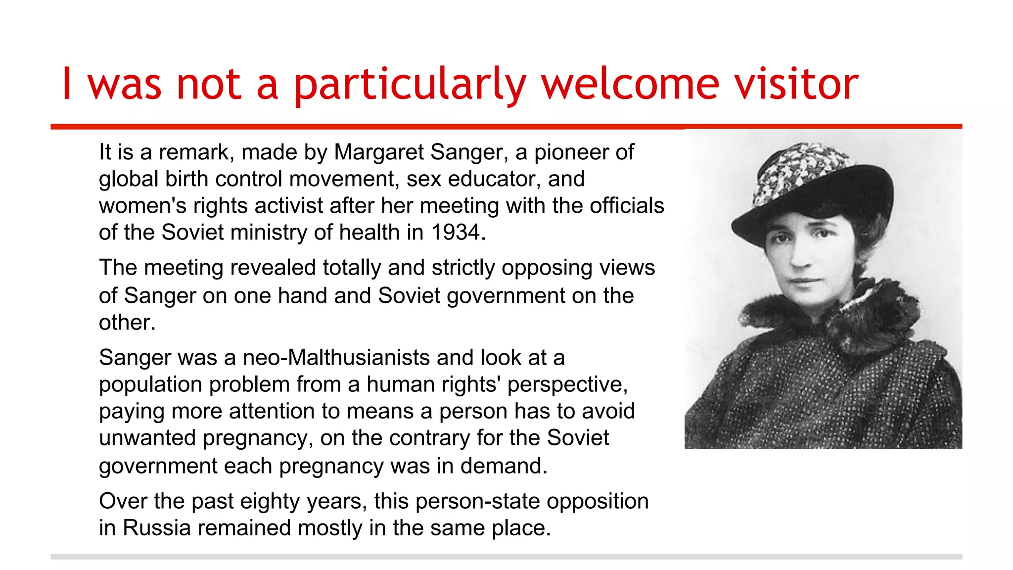 I was not a particularly welcome visitor
It is a remark, made by Margaret Sanger, a pioneer of
global birth control movement, sex educator, and
women's rights activist after her meeting with the officials
of the Soviet ministry of health in 1934.
The meeting revealed totally and strictly opposing views
of Sanger on one hand and Soviet government on the
other.
Sanger was a neo-Malthusianists and look at a
population problem from a human rights' perspective,
paying more attention to means a person has to avoid
unwanted pregnancy, on the contrary for the Soviet
government each pregnancy was in demand.
Over the past eighty years, this person-state opposition
in Russia remained mostly in the same place.

 