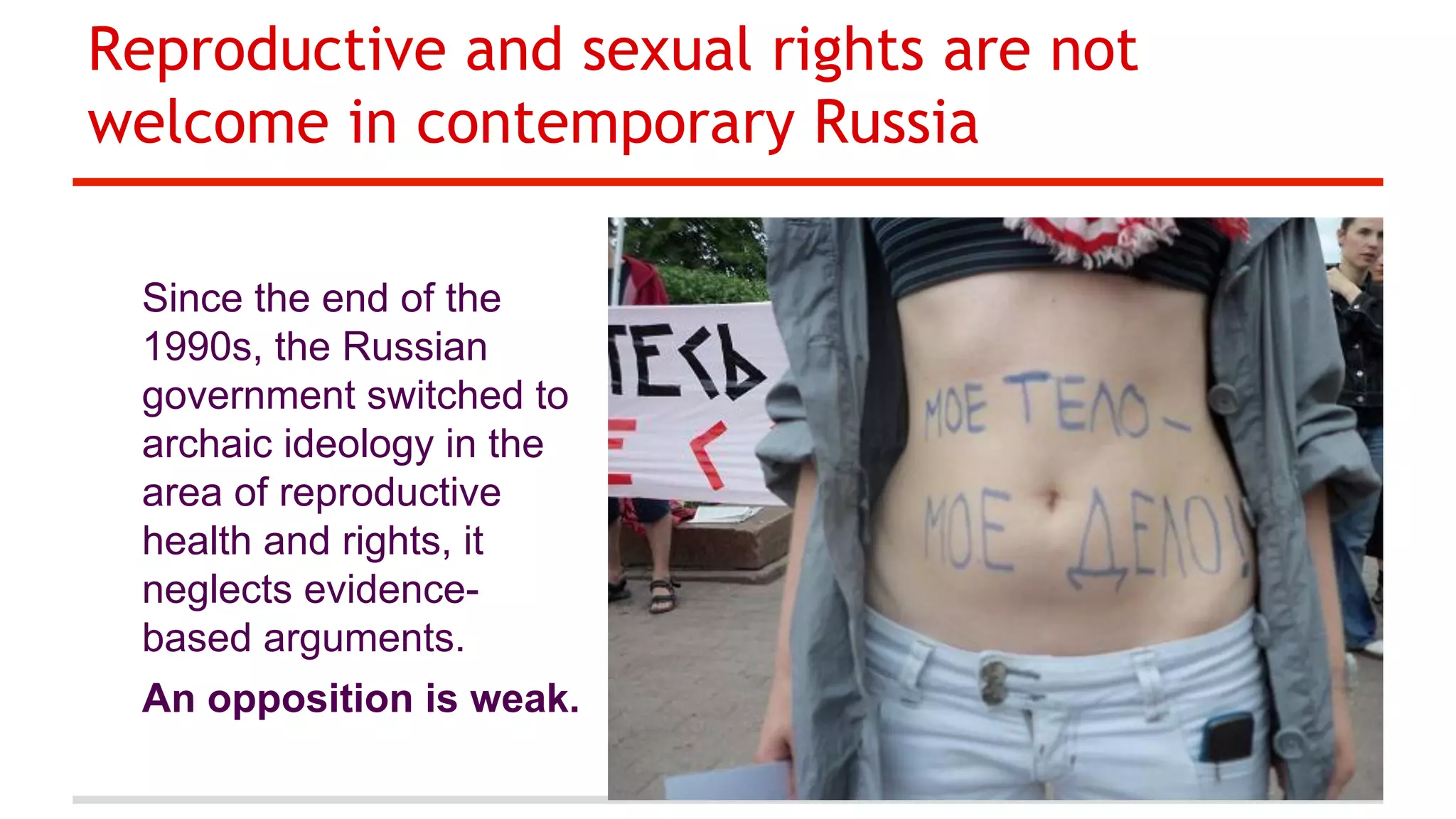 Reproductive and sexual rights are not
welcome in contemporary Russia
Since the end of the
1990s, the Russian
government switched to
archaic ideology in the
area of reproductive
health and rights, it
neglects evidencebased arguments.
An opposition is weak.

 