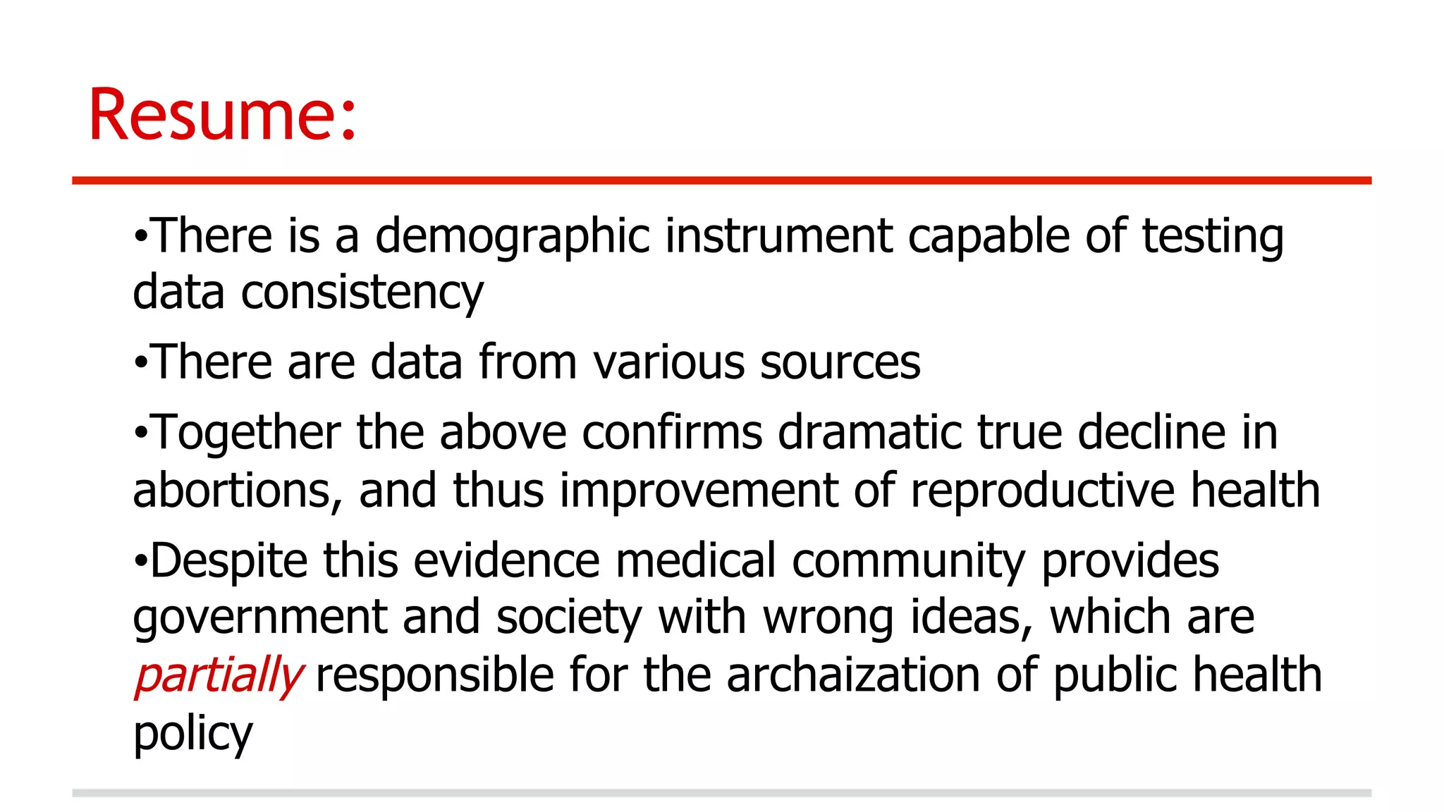 Resume:
• There is a demographic instrument capable of testing
data consistency
• There are data from various sources
• Together the above confirms dramatic true decline in
abortions, and thus improvement of reproductive health
• Despite this evidence medical community provides
government and society with wrong ideas, which are
partially responsible for the archaization of public health
policy

 
