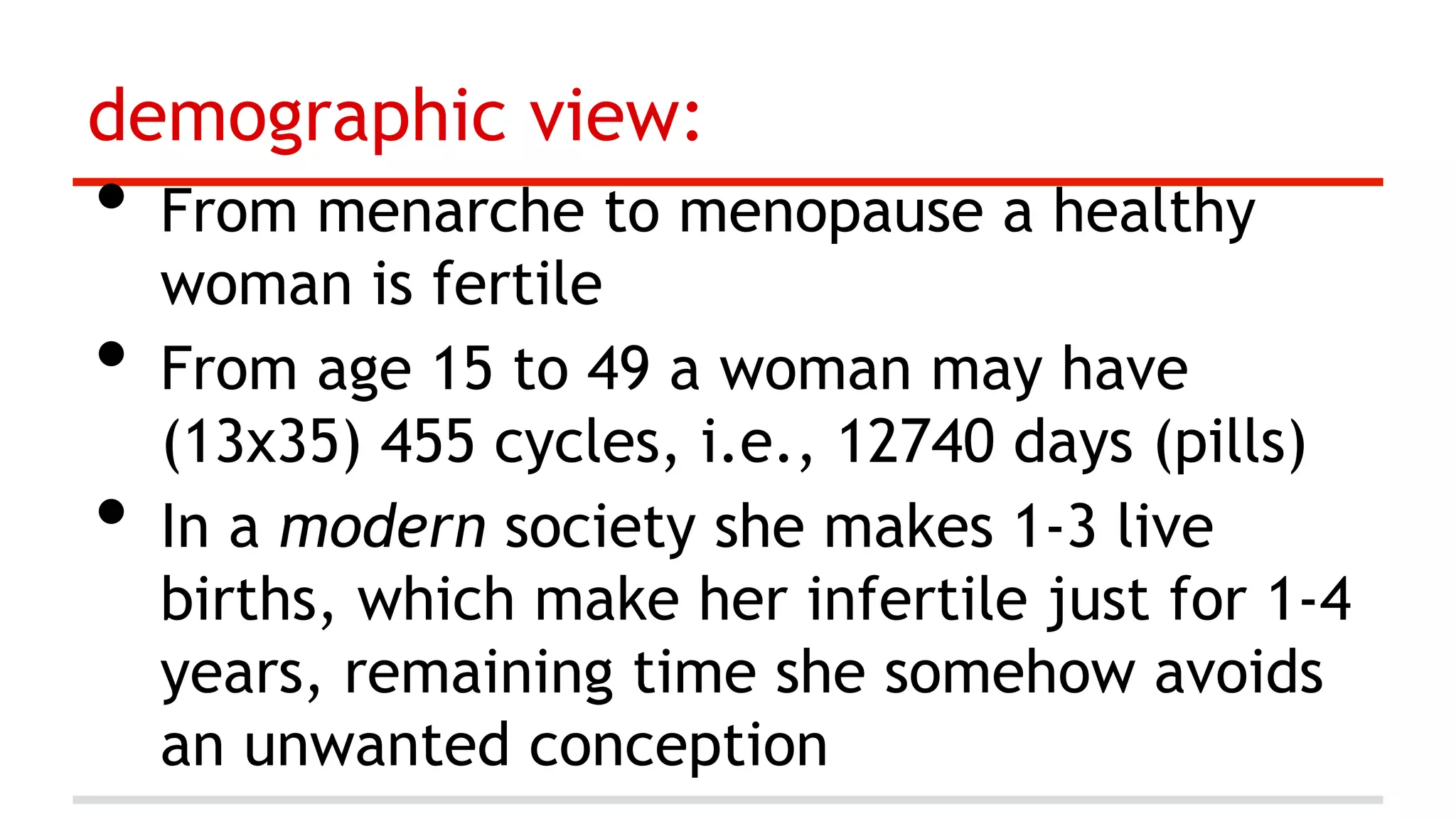 demographic view:

•  From menarche to menopause a healthy
• 
• 

woman is fertile
From age 15 to 49 a woman may have
(13x35) 455 cycles, i.e., 12740 days (pills)
In a modern society she makes 1-3 live
births, which make her infertile just for 1-4
years, remaining time she somehow avoids
an unwanted conception

 
