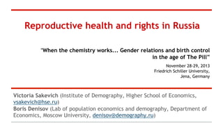 Reproductive health and rights in Russia
“When the chemistry works... Gender relations and birth control
in the age of The Pill”
November 28-29, 2013
Friedrich Schiller University,
Jena, Germany

Victoria Sakevich (Institute of Demography, Higher School of Economics,
vsakevich@hse.ru)
Boris Denisov (Lab of population economics and demography, Department of
Economics, Moscow University, denisov@demography.ru)

 