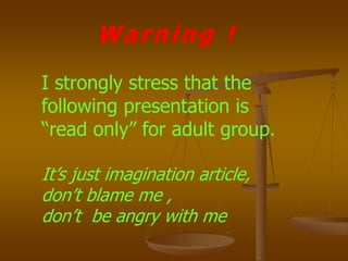 Warning !
I strongly stress that the
following presentation is
“read only” for adult group.
It’s just imagination article,
don’t blame me ,
don’t be angry with me
 