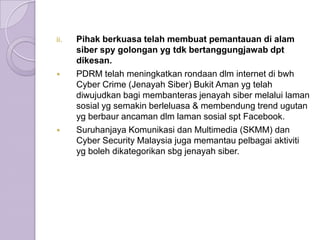 ii.   Pihak berkuasa telah membuat pemantauan di alam
      siber spy golongan yg tdk bertanggungjawab dpt
      dikesan.
     PDRM telah meningkatkan rondaan dlm internet di bwh
      Cyber Crime (Jenayah Siber) Bukit Aman yg telah
      diwujudkan bagi membanteras jenayah siber melalui laman
      sosial yg semakin berleluasa & membendung trend ugutan
      yg berbaur ancaman dlm laman sosial spt Facebook.
     Suruhanjaya Komunikasi dan Multimedia (SKMM) dan
      Cyber Security Malaysia juga memantau pelbagai aktiviti
      yg boleh dikategorikan sbg jenayah siber.
 