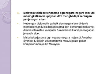 iii.   Malaysia telah bekerjasama dgn negara-negara lain utk
       meningkatkan keupayaan dlm menghadapi serangan
       penjenayah siber.
      Hubungan diplomatik yg baik dgn negara lain di dunia
       membolehkan M’sia bekerjasama dgn berkongsi maklumat
       dlm keselamatan komputer & membentuk unit pencegahan
       jenayah siber.
      M’sia bekerjasama dgn negara-negara maju spt Amerika
       Syarikat & Britain utk membawa masuk pakar-pakar
       komputer mereka ke Malaysia.
 