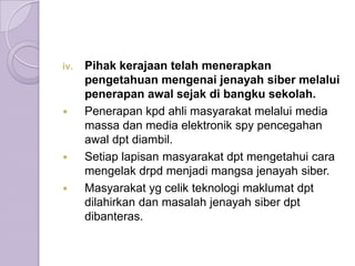 iv.   Pihak kerajaan telah menerapkan
      pengetahuan mengenai jenayah siber melalui
      penerapan awal sejak di bangku sekolah.
     Penerapan kpd ahli masyarakat melalui media
      massa dan media elektronik spy pencegahan
      awal dpt diambil.
     Setiap lapisan masyarakat dpt mengetahui cara
      mengelak drpd menjadi mangsa jenayah siber.
     Masyarakat yg celik teknologi maklumat dpt
      dilahirkan dan masalah jenayah siber dpt
      dibanteras.
 