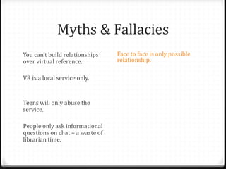 Myths & Fallacies
You can’t build relationships
over virtual reference.
VR is a local service only.
Teens will only abuse the
service.
People only ask informational
questions on chat – a waste of
librarian time.
Face to face is only possible
relationship.
Librarians aren’t able to answer
questions not specific to their
library.
Teens aren’t worth the effort.
Teens don’t have valuable
questions.
Patrons won’t use VR for “real”
reference questions. Only
librarians can staff chat.
 