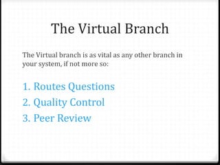 The Virtual Branch
The Virtual branch is as vital as any other branch in
your system, if not more so:
1. Routes Questions
2. Quality Control
3. Peer Review
 