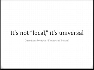 It’s not “local,” it’s universal
Questions from your library and beyond
 