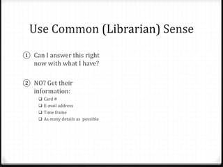 Use Common (Librarian) Sense
① Can I answer this right
now with what I have?
② NO? Get their
information:
 Card #
 E-mail address
 Time frame
 As many details as possible
③ Tell them what to expect.
 