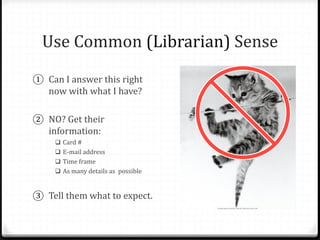 Use Common (Librarian) Sense
① Can I answer this right
now with what I have?
② NO? Get their
information:
 Card #
 E-mail address
 Time frame
 As many details as possible
③ Tell them what to expect.
 