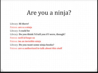 Are you a ninja?
Library: Hi there!
Patron: are u a ninja
Library: I could be
Library: Do you think I'd tell you if I were, though?
Patron: well id hope so
Patron: im an invisible ninja
Library: Do you want some ninja books?
Patron: are u authorized to talk about this stuff
 