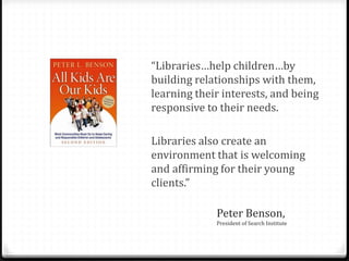Peter Benson,
President of Search Institute
“Libraries…help children…by
building relationships with them,
learning their interests, and being
responsive to their needs.
Libraries also create an
environment that is welcoming
and affirming for their young
clients.”
 