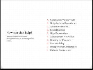 How can chat help?
We can help introduce and
strengthen some of these important
assets.
A. Community Values Youth
B. Neighborhood Boundaries
C. Adult Role Models
D. School Success
E. High Expectations
F. Achievement Motivation
G. Reading for Pleasure
H. Responsibility
I. Interpersonal Competence
J. Cultural Competence
 
