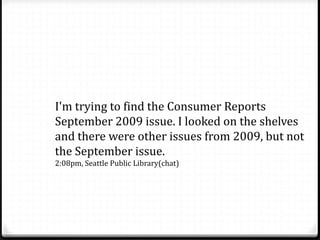 I'm trying to find the Consumer Reports
September 2009 issue. I looked on the shelves
and there were other issues from 2009, but not
the September issue.
2:08pm, Seattle Public Library(chat)
 