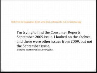 I'm trying to find the Consumer Reports
September 2009 issue. I looked on the shelves
and there were other issues from 2009, but not
the September issue.
2:08pm, Seattle Public Library(chat)
Referred to Magazines Dept, who then referred to ILL for photocopy
 