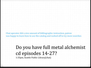 Do you have full metal alchemist
cd episodes 14-27?
1:33pm, Seattle Public Library(chat)
Chat operator did a nice amount of bibliographic instruction, patron
was happy to learn how to use the catalog and rushed off to try more searches
 