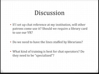 Discussion
• If I set up chat reference at my institution, will other
patrons come use it? Should we require a library card
to use our VR?
• Do we need to have the lines staffed by librarians?
• What kind of training is best for chat operators? Do
they need to be “specialized”?
 