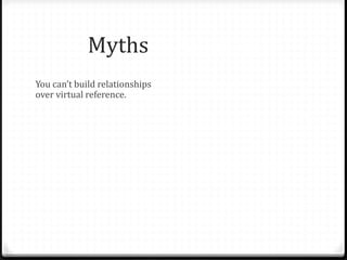 Myths & Fallacies
You can’t build relationships
over virtual reference.
VR is a local service only.
Teens will only abuse the
service.
People only ask informational
questions on chat – a waste of
librarian time.
Face to face is only possible
relationship.
Librarians aren’t able to answer
questions not specific to their
library.
Teens aren’t worth the effort.
Teens don’t have valuable
questions.
Patrons won’t use VR for “real”
reference questions. Only
librarians can staff chat.
 