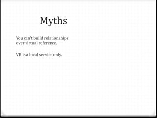 Myths & Fallacies
You can’t build relationships
over virtual reference.
VR is a local service only.
Teens will only abuse the
service.
People only ask informational
questions on chat – a waste of
librarian time.
Face to face is only possible
relationship.
Librarians aren’t able to answer
questions not specific to their
library.
Teens aren’t worth the effort.
Teens don’t have valuable
questions.
Patrons won’t use VR for “real”
reference questions. Only
librarians can staff chat.
 