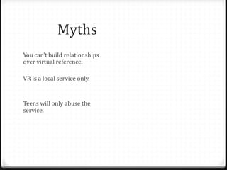 Myths & Fallacies
You can’t build relationships
over virtual reference.
VR is a local service only.
Teens will only abuse the
service.
People only ask informational
questions on chat – a waste of
librarian time.
Face to face is only possible
relationship.
Librarians aren’t able to answer
questions not specific to their
library.
Teens aren’t worth the effort.
Teens don’t have valuable
questions.
Patrons won’t use VR for “real”
reference questions. Only
librarians can staff chat.
 