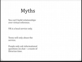 Myths & Fallacies
You can’t build relationships
over virtual reference.
VR is a local service only.
Teens will only abuse the
service.
People only ask informational
questions on chat – a waste of
librarian time.
Face to face is only possible
relationship.
Librarians aren’t able to answer
questions not specific to their
library.
Teens aren’t worth the effort.
Teens don’t have valuable
questions.
Patrons won’t use VR for “real”
reference questions. Only
librarians can staff chat.
 