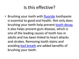 Is this effective?
• Brushing your teeth with fluoride toothpaste
  is essential to good oral health. Not only does
  brushing your teeth help prevent tooth decay,
  it also helps prevent gum disease, which is
  one of the leading causes of tooth loss in
  adults and has been linked to heart attacks
  and strokes. Removing tooth stains and
  avoiding bad breath are added benefits of
  brushing your teeth.
 