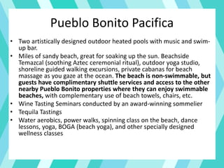 Pueblo Bonito Pacifica
• Two artistically designed outdoor heated pools with music and swim-
up bar.
• Miles of sandy beach, great for soaking up the sun. Beachside
Temazcal (soothing Aztec ceremonial ritual), outdoor yoga studio,
shoreline guided walking excursions, private cabanas for beach
massage as you gaze at the ocean. The beach is non-swimmable, but
guests have complimentary shuttle services and access to the other
nearby Pueblo Bonito properties where they can enjoy swimmable
beaches, with complementary use of beach towels, chairs, etc.
• Wine Tasting Seminars conducted by an award-winning sommelier
• Tequila Tastings
• Water aerobics, power walks, spinning class on the beach, dance
lessons, yoga, BOGA (beach yoga), and other specially designed
wellness classes
 