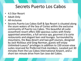 Secrets Puerto Los Cabos
• 4.5 Star Resort
• Adult-Only
• All-Inclusive
• Secrets Puerto Los Cabos Golf & Spa Resort is situated along
the azure waters of the Sea of Cortez within the exclusive
community of Puerto Los Cabos. This beautiful all-suite
oceanfront resort offers 500 spacious suites with finely-
appointed amenities, a full service spa, gourmet à la carte
restaurants and elegant bars and lounges. Surrounded by
mountains, the Baja desert and two golf courses, designed
by Jack Nicklaus and Greg Norman, guests will enjoy
Unlimited-Luxury® privileges in addition to 150 ocean-view
suites reserved for Preferred Club members. Located just 30
minutes from the Los Cabos International Airport, and a
short ten minute drive from San Jose del Cabos.
 