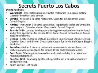 Secrets Puerto Los CabosDining Facilities:
• World Café - International cuisine buffet restaurant in a casual setting.
Open for breakfast and dinner.
• El Patio - Mexican à la carte restaurant. Open for dinner. Dress Code:
Casual Elegant.
• Himitsu - Pan-Asian à la carte specialties. Teppanyaki tables are available
upon request. Open for dinner. Dress code: Casual Elegant
• Seaside Grill - Located by the pool offering international cuisine for lunch
and grilled specialties for dinner. Dress Code: Casual for lunch and Casual
elegant for dinner.
• Oceana - Featuring fresh seafood presented in a stunning seaside setting.
Open for lunch and dinner. Dress code: Casual for lunch and Casual Elegant
for dinner.
• Portofino - Italian à la carte restaurant in a romantic atmosphere that
features a wine cellar. Open for dinner. Dress code: Casual elegant.
• Coco Café - Offering premium coffee and snacks all day in a casual and
relaxed atmosphere.
• Barefoot Grill - Featuring light lunch specialties in a casual and relaxed
outdoor setting.
• Room Service - 24 hours
 