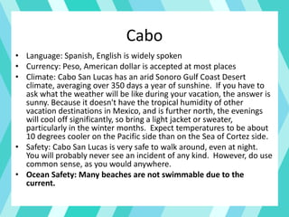 Cabo
• Language: Spanish, English is widely spoken
• Currency: Peso, American dollar is accepted at most places
• Climate: Cabo San Lucas has an arid Sonoro Gulf Coast Desert
climate, averaging over 350 days a year of sunshine. If you have to
ask what the weather will be like during your vacation, the answer is
sunny. Because it doesn't have the tropical humidity of other
vacation destinations in Mexico, and is further north, the evenings
will cool off significantly, so bring a light jacket or sweater,
particularly in the winter months. Expect temperatures to be about
10 degrees cooler on the Pacific side than on the Sea of Cortez side.
• Safety: Cabo San Lucas is very safe to walk around, even at night.
You will probably never see an incident of any kind. However, do use
common sense, as you would anywhere.
• Ocean Safety: Many beaches are not swimmable due to the
current.
 