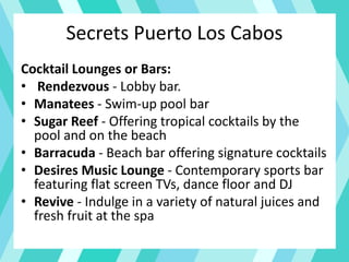Secrets Puerto Los Cabos
Cocktail Lounges or Bars:
• Rendezvous - Lobby bar.
• Manatees - Swim-up pool bar
• Sugar Reef - Offering tropical cocktails by the
pool and on the beach
• Barracuda - Beach bar offering signature cocktails
• Desires Music Lounge - Contemporary sports bar
featuring flat screen TVs, dance floor and DJ
• Revive - Indulge in a variety of natural juices and
fresh fruit at the spa
 