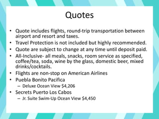 Quotes
• Quote includes flights, round-trip transportation between
airport and resort and taxes.
• Travel Protection is not included but highly recommended.
• Quote are subject to change at any time until deposit paid.
• All-Inclusive- all meals, snacks, room service as specified,
coffee/tea, soda, wine by the glass, domestic beer, mixed
drinks/cocktails.
• Flights are non-stop on American Airlines
• Puebla Bonito Pacifica
– Deluxe Ocean View $4,206
• Secrets Puerto Los Cabos
– Jr. Suite Swim-Up Ocean View $4,450
 