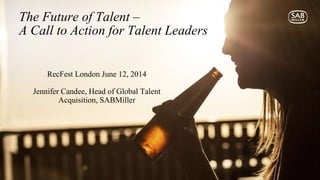 RecFest London June 12, 2014
Jennifer Candee, Head of Global Talent
Acquisition, SABMiller
The Future of Talent –
A Call to Action for Talent Leaders
 