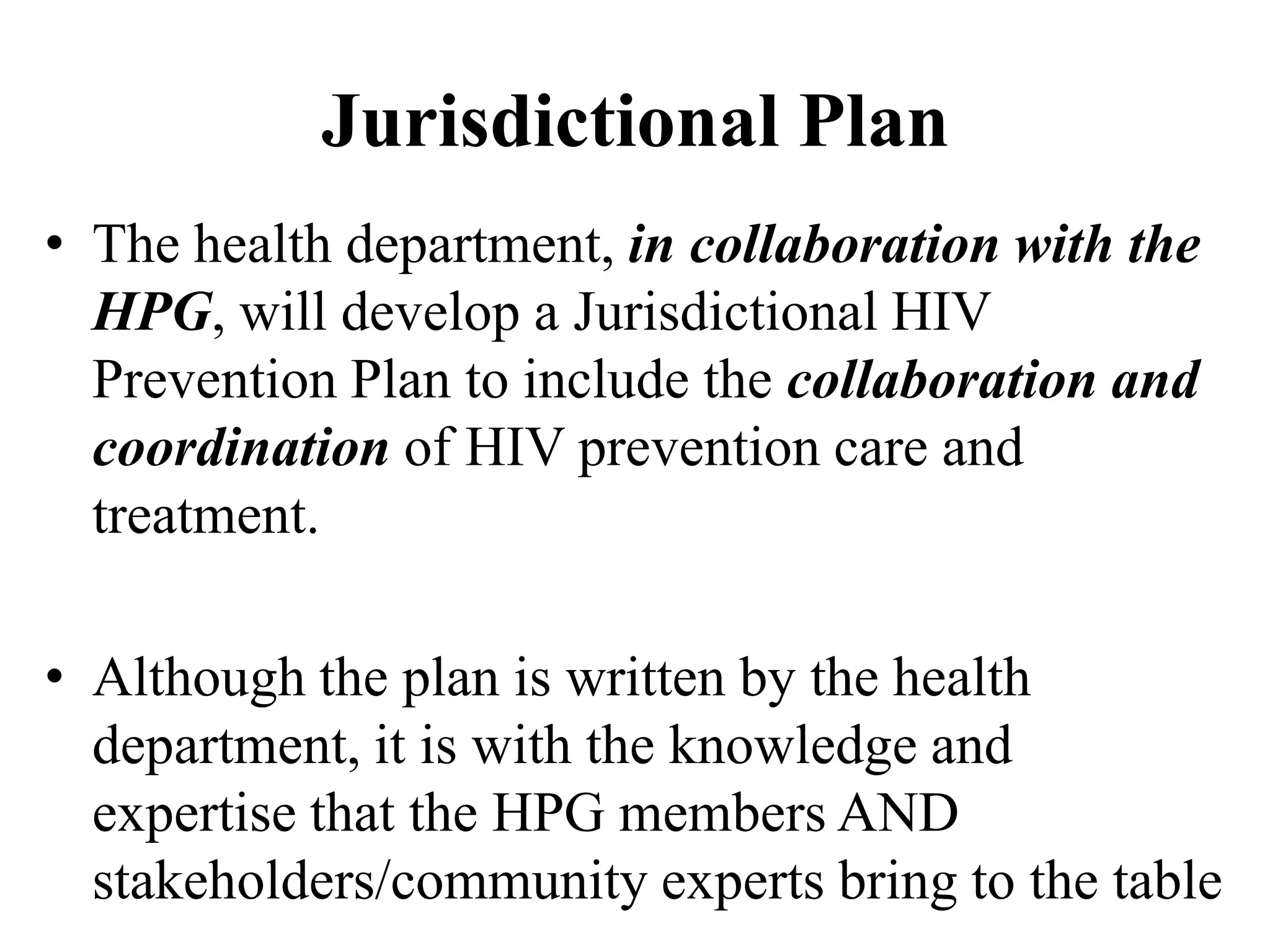 Jurisdictional Plan
• The health department, in collaboration with the
HPG, will develop a Jurisdictional HIV
Prevention Plan to include the collaboration and
coordination of HIV prevention care and
treatment.
• Although the plan is written by the health
department, it is with the knowledge and
expertise that the HPG members AND
stakeholders/community experts bring to the table