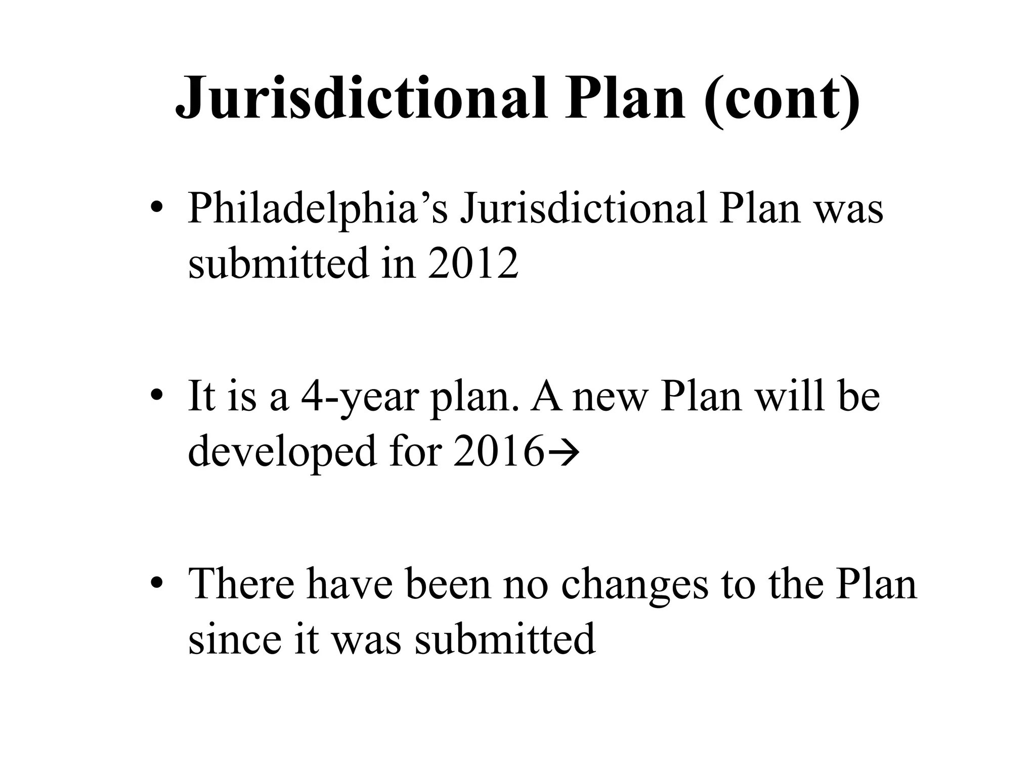 Jurisdictional Plan (cont)
• Philadelphia’s Jurisdictional Plan was
submitted in 2012
• It is a 4-year plan. A new Plan will be
developed for 2016
• There have been no changes to the Plan
since it was submitted