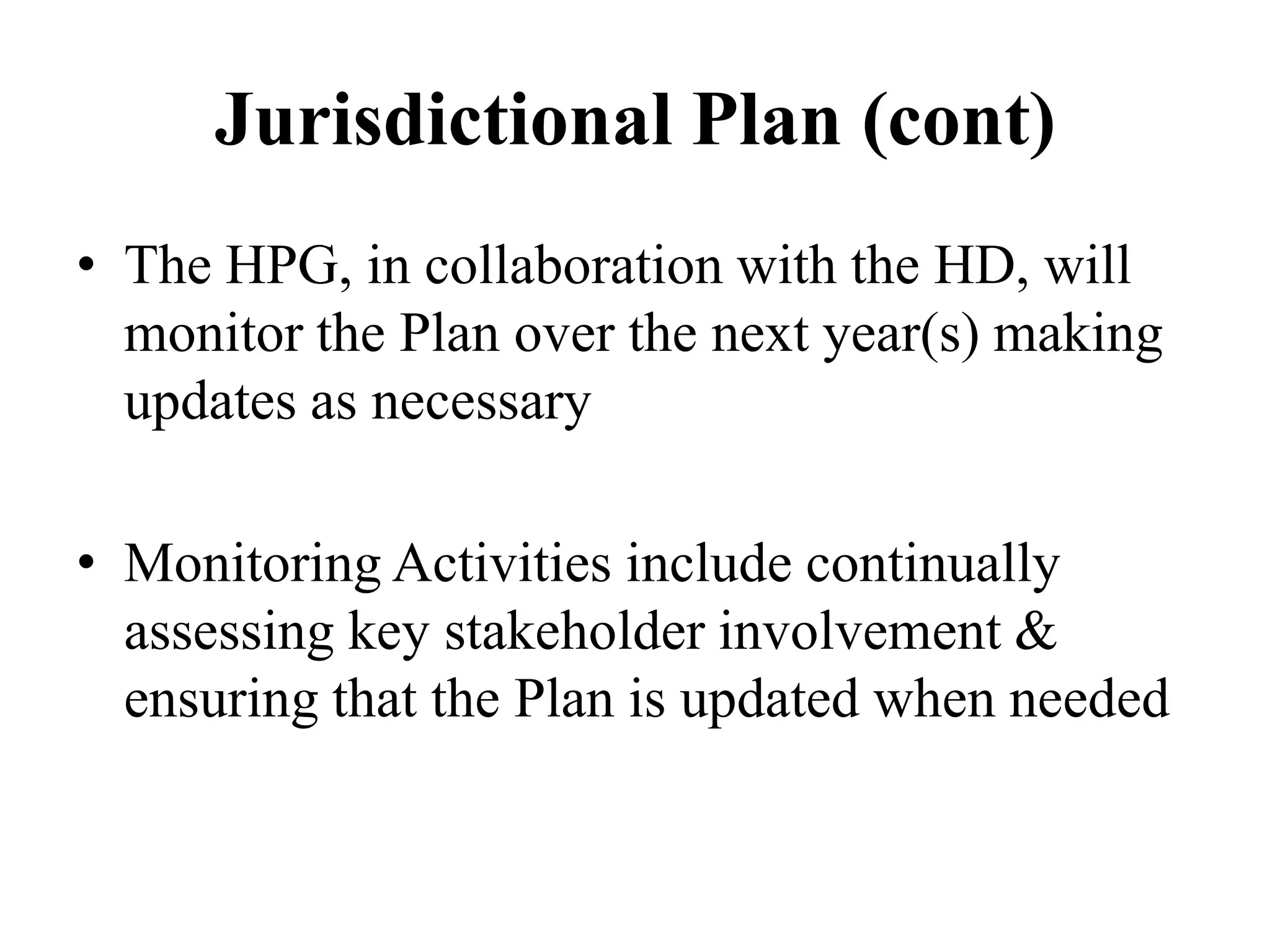 Jurisdictional Plan (cont)
• The HPG, in collaboration with the HD, will
monitor the Plan over the next year(s) making
updates as necessary
• Monitoring Activities include continually
assessing key stakeholder involvement &
ensuring that the Plan is updated when needed