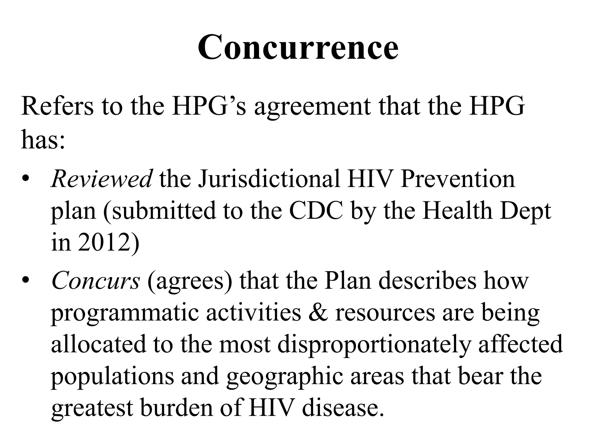 Concurrence
Refers to the HPG’s agreement that the HPG
has:
• Reviewed the Jurisdictional HIV Prevention
plan (submitted to the CDC by the Health Dept
in 2012)
• Concurs (agrees) that the Plan describes how
programmatic activities & resources are being
allocated to the most disproportionately affected
populations and geographic areas that bear the
greatest burden of HIV disease.