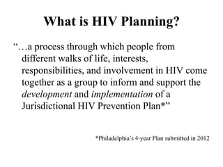 What is HIV Planning?
“…a process through which people from
different walks of life, interests,
responsibilities, and involvement in HIV come
together as a group to inform and support the
development and implementation of a
Jurisdictional HIV Prevention Plan*”
*Philadelphia’s 4-year Plan submitted in 2012
 