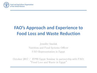 FAO’s Approach and Experience to
Food Loss and Waste Reduction
Jennifer Smolak
Nutrition and Food Systems Officer
FAO Representation in Egypt
October 2017 / IFPRI Egypt Seminar in partnership with FAO:
"Food Loss and Waste in Egypt"
 