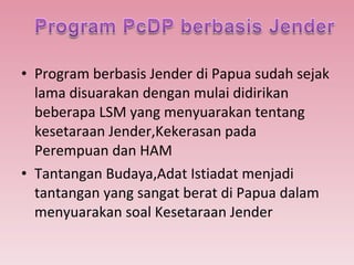 Program berbasis Jender di Papua sudah sejak lama disuarakan dengan mulai didirikan beberapa LSM yang menyuarakan tentang kesetaraan Jender,Kekerasan pada Perempuan dan HAM  Tantangan Budaya,Adat Istiadat menjadi tantangan yang sangat berat di Papua dalam menyuarakan soal Kesetaraan Jender 
