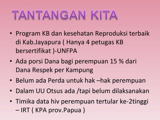 Program KB dan kesehatan Reproduksi terbaik di Kab.Jayapura ( Hanya 4 petugas KB bersertifikat )-UNFPA Ada porsi Dana bagi perempuan 15 % dari Dana Respek per Kampung Belum ada Perda untuk hak –hak perempuan Dalam UU Otsus ada /tapi belum dilaksanakan Timika data hiv perempuan tertular ke-2tinggi – IRT ( KPA prov.Papua ) 