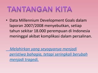 Data Millennium Development Goals dalam laporan 2007/2008 menyebutkan, setiap tahun sekitar 18.000 perempuan di Indonesia meninggal akibat komplikasi dalam persalinan. Melahirkan yang seyogyanya menjadi peristiwa bahagia, tetapi seringkali berubah menjadi tragedi. 