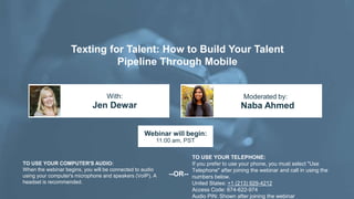 Texting for Talent: How to Build Your Talent
Pipeline Through Mobile
Jen Dewar Naba Ahmed
With: Moderated by:
TO USE YOUR COMPUTER'S AUDIO:
When the webinar begins, you will be connected to audio
using your computer's microphone and speakers (VoIP). A
headset is recommended.
Webinar will begin:
11:00 am, PST
TO USE YOUR TELEPHONE:
If you prefer to use your phone, you must select "Use
Telephone" after joining the webinar and call in using the
numbers below.
United States: +1 (213) 929-4212
Access Code: 674-622-974
Audio PIN: Shown after joining the webinar
--OR--
 
